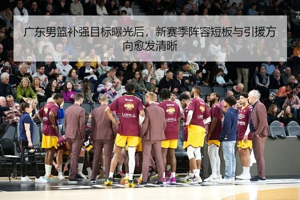 广东男篮补强目标曝光后，新赛季阵容短板与引援方向愈发清晰